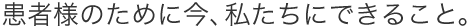 患者様のために今、私たちにできること。